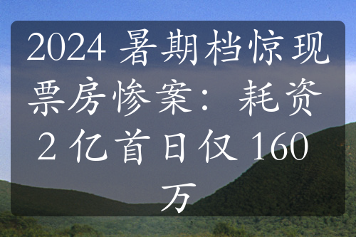 2024 暑期档惊现票房惨案：耗资 2 亿首日仅 160 万