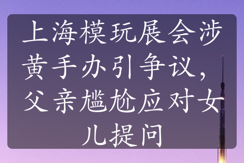 上海模玩展会涉黄手办引争议，父亲尴尬应对女儿提问