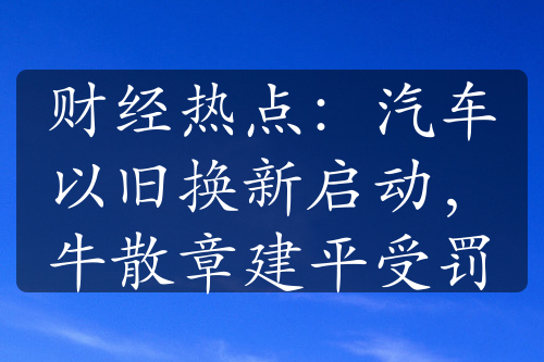 财经热点：汽车以旧换新启动，牛散章建平受罚