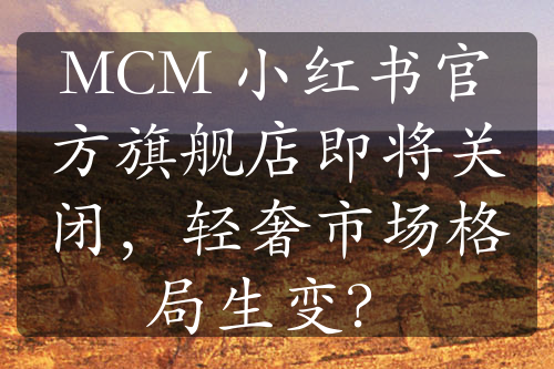 MCM 小红书官方旗舰店即将关闭，轻奢市场格局生变？