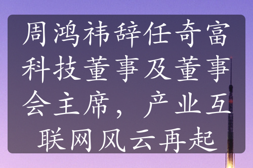 周鸿祎辞任奇富科技董事及董事会主席，产业互联网风云再起