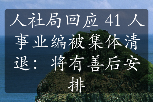 人社局回应 41 人事业编被集体清退：将有善后安排