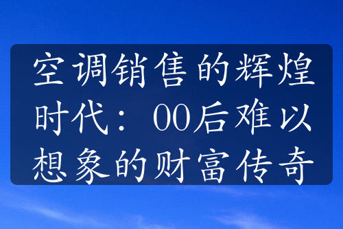 空调销售的辉煌时代：00后难以想象的财富传奇