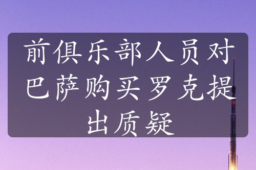 前俱乐部人员对巴萨购买罗克提出质疑