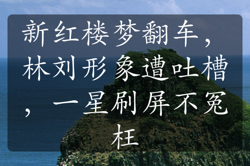 新红楼梦翻车，林刘形象遭吐槽，一星刷屏不冤枉