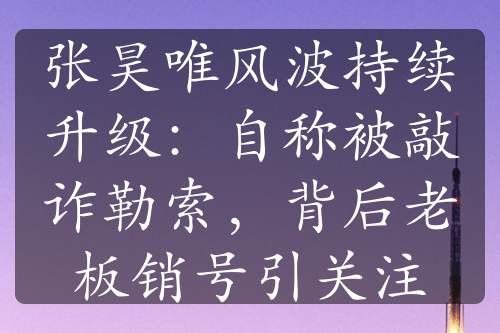 张昊唯风波持续升级：自称被敲诈勒索，背后老板销号引关注