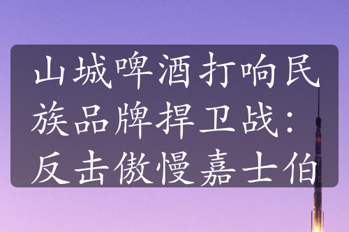 山城啤酒打响民族品牌捍卫战：反击傲慢嘉士伯