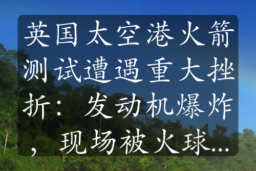 英国太空港火箭测试遭遇重大挫折：发动机爆炸，现场被火球吞没