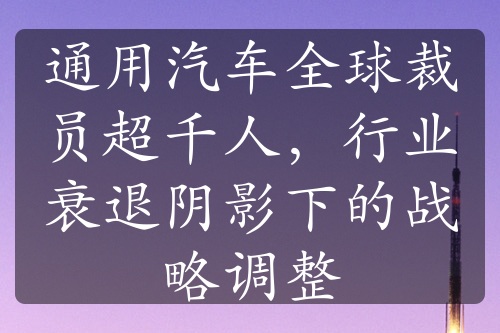 通用汽车全球裁员超千人，行业衰退阴影下的战略调整