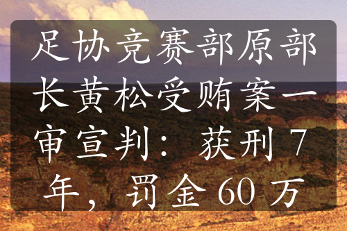 足协竞赛部原部长黄松受贿案一审宣判：获刑 7 年，罚金 60 万