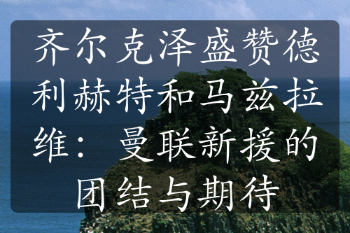 齐尔克泽盛赞德利赫特和马兹拉维：曼联新援的团结与期待