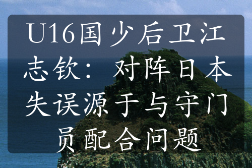 U16国少后卫江志钦：对阵日本失误源于与守门员配合问题