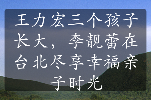 王力宏三个孩子长大，李靓蕾在台北尽享幸福亲子时光