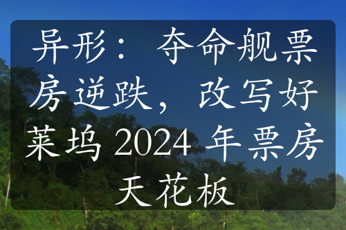 异形：夺命舰票房逆跌，改写好莱坞 2024 年票房天花板