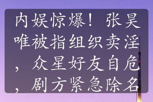 内娱惊爆！张昊唯被指组织卖淫，众星好友自危，剧方紧急除名