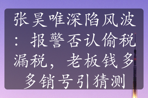 张昊唯深陷风波：报警否认偷税漏税，老板钱多多销号引猜测