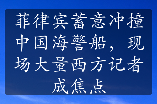 菲律宾蓄意冲撞中国海警船，现场大量西方记者成焦点