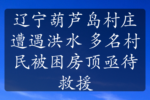 辽宁葫芦岛村庄遭遇洪水 多名村民被困房顶亟待救援