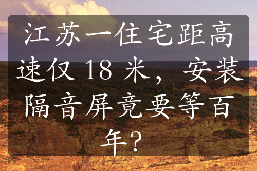 江苏一住宅距高速仅 18 米，安装隔音屏竟要等百年？