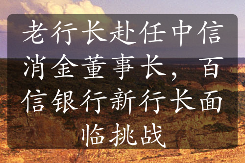 老行长赴任中信消金董事长，百信银行新行长面临挑战