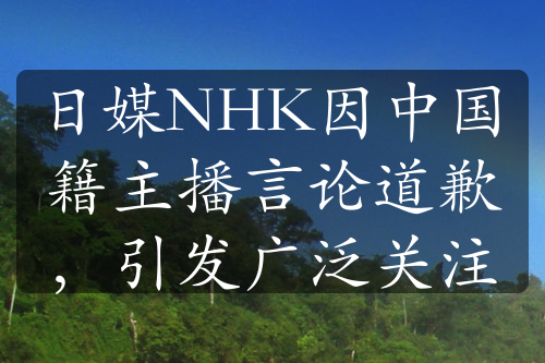 日媒NHK因中国籍主播言论道歉，引发广泛关注