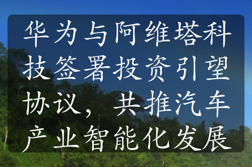 华为与阿维塔科技签署投资引望协议，共推汽车产业智能化发展