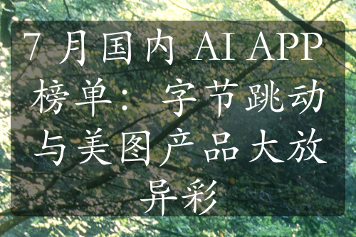 7 月国内 AI APP 榜单：字节跳动与美图产品大放异彩