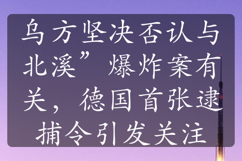 乌方坚决否认与北溪”爆炸案有关，德国首张逮捕令引发关注