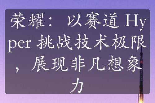 荣耀：以赛道 Hyper 挑战技术极限，展现非凡想象力