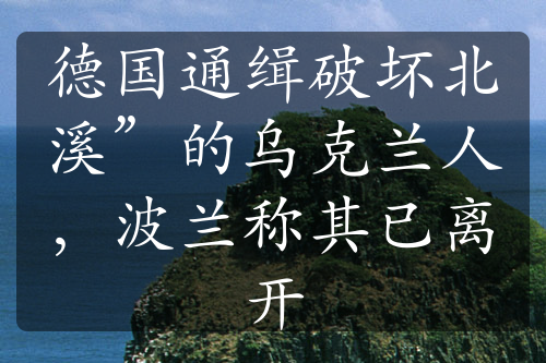 德国通缉破坏北溪”的乌克兰人，波兰称其已离开