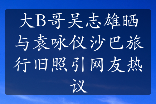 大B哥吴志雄晒与袁咏仪沙巴旅行旧照引网友热议