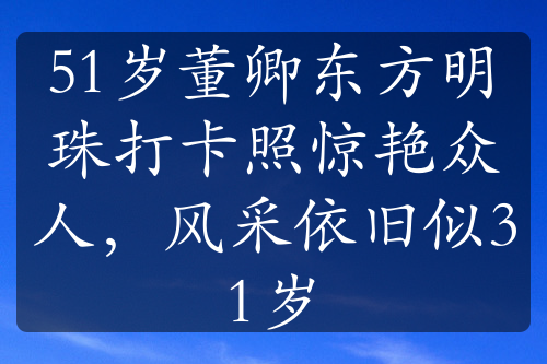 51岁董卿东方明珠打卡照惊艳众人，风采依旧似31岁