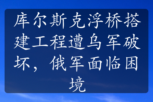 库尔斯克浮桥搭建工程遭乌军破坏，俄军面临困境