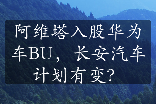 阿维塔入股华为车BU，长安汽车计划有变？