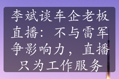 李斌谈车企老板直播：不与雷军争影响力，直播只为工作服务