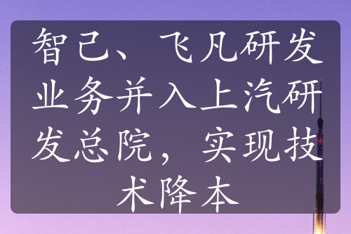 智己、飞凡研发业务并入上汽研发总院，实现技术降本