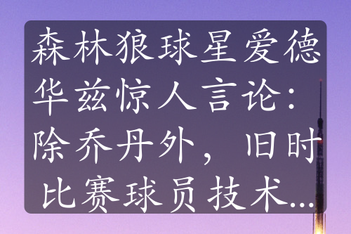 森林狼球星爱德华兹惊人言论：除乔丹外，旧时比赛球员技术不足