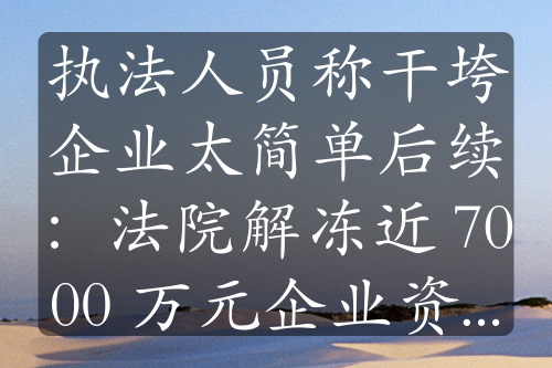 执法人员称干垮企业太简单后续：法院解冻近 7000 万元企业资金，事件持续发酵