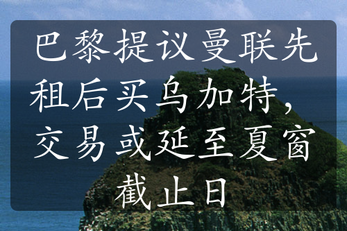 巴黎提议曼联先租后买乌加特，交易或延至夏窗截止日