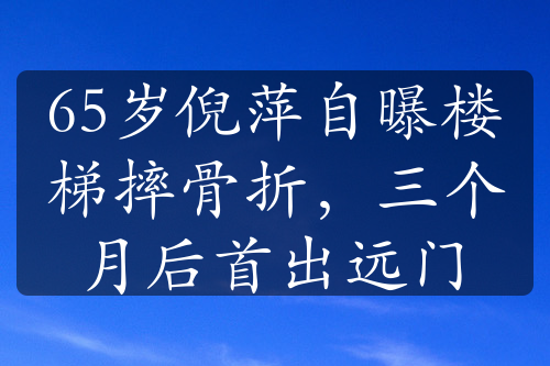 65岁倪萍自曝楼梯摔骨折，三个月后首出远门