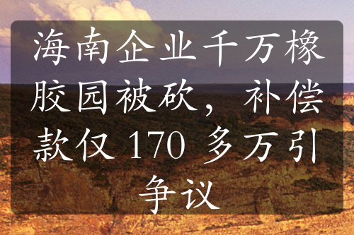 海南企业千万橡胶园被砍，补偿款仅 170 多万引争议