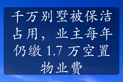 千万别墅被保洁占用，业主每年仍缴 1.7 万空置物业费