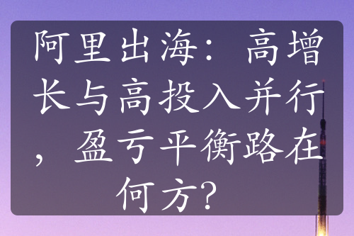 阿里出海：高增长与高投入并行，盈亏平衡路在何方？