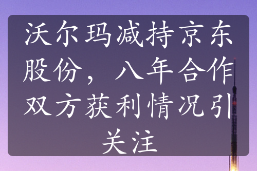 沃尔玛减持京东股份，八年合作双方获利情况引关注