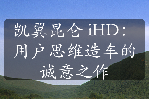 凯翼昆仑 iHD：用户思维造车的诚意之作