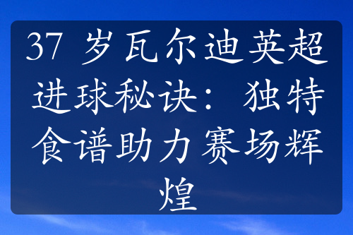 37 岁瓦尔迪英超进球秘诀：独特食谱助力赛场辉煌