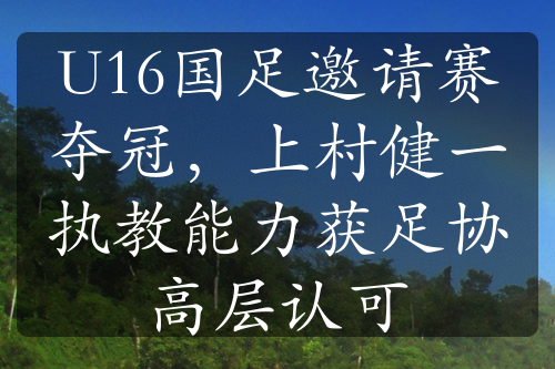 U16国足邀请赛夺冠，上村健一执教能力获足协高层认可