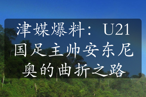 津媒爆料：U21国足主帅安东尼奥的曲折之路