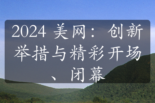 2024 美网：创新举措与精彩开场、闭幕