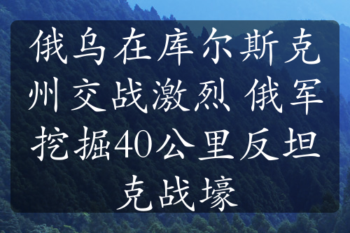 俄乌在库尔斯克州交战激烈 俄军挖掘40公里反坦克战壕